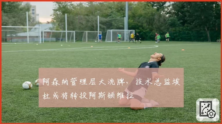 阿森纳管理层大洗牌，技术总监埃杜或将转投阿斯顿维拉