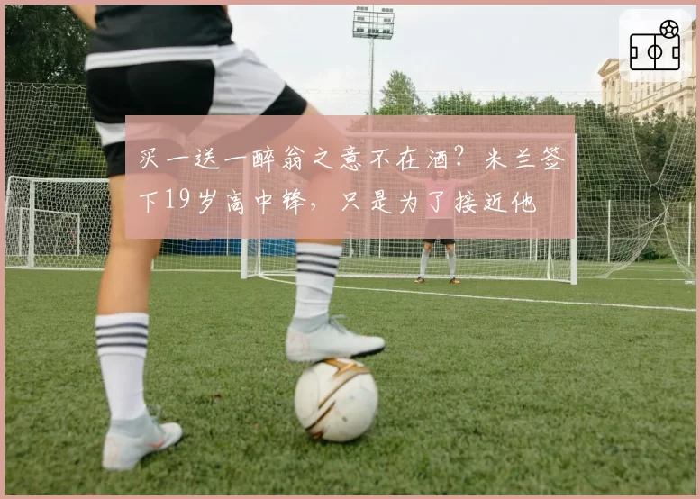 买一送一醉翁之意不在酒？米兰签下19岁高中锋，只是为了接近他