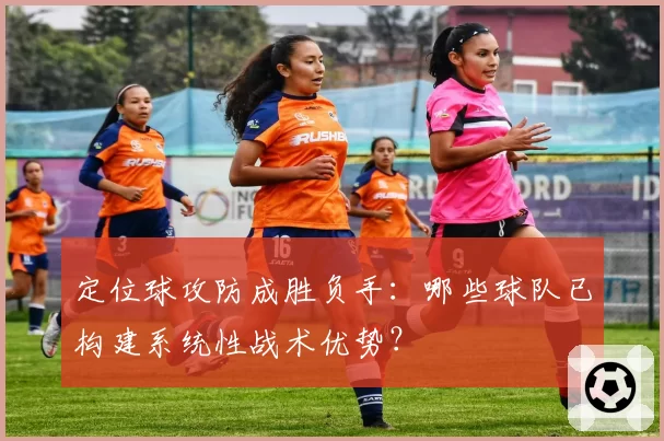 定位球攻防成胜负手：哪些球队已构建系统性战术优势？
