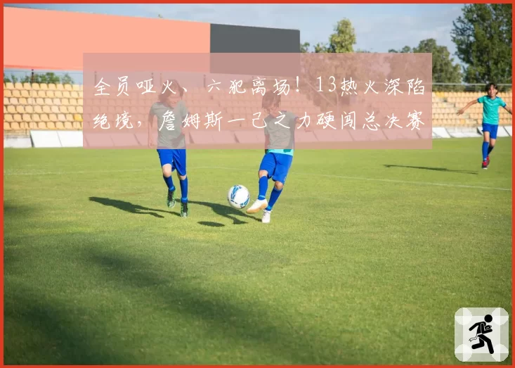 全员哑火、六犯离场！13热火深陷绝境，詹姆斯一己之力硬闯总决赛