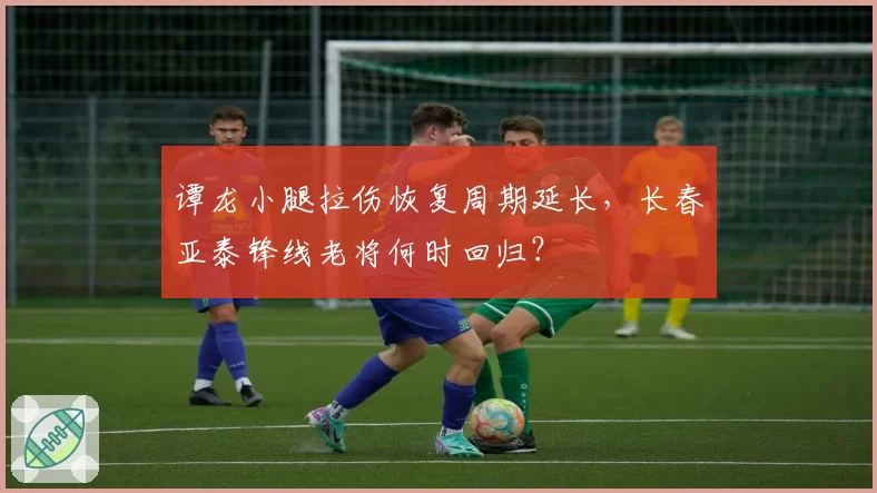 谭龙小腿拉伤恢复周期延长，长春亚泰锋线老将何时回归？