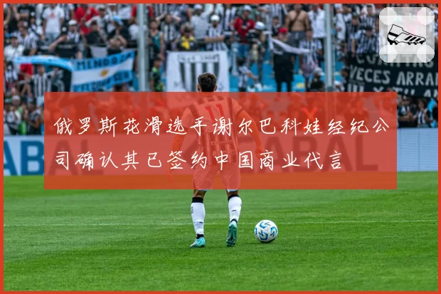 俄罗斯花滑选手谢尔巴科娃经纪公司确认其已签约中国商业代言