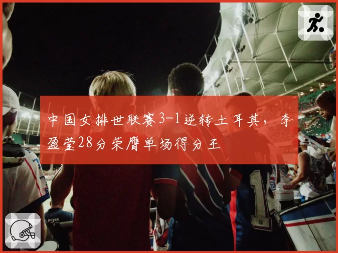 中国女排世联赛3-1逆转土耳其，李盈莹28分荣膺单场得分王