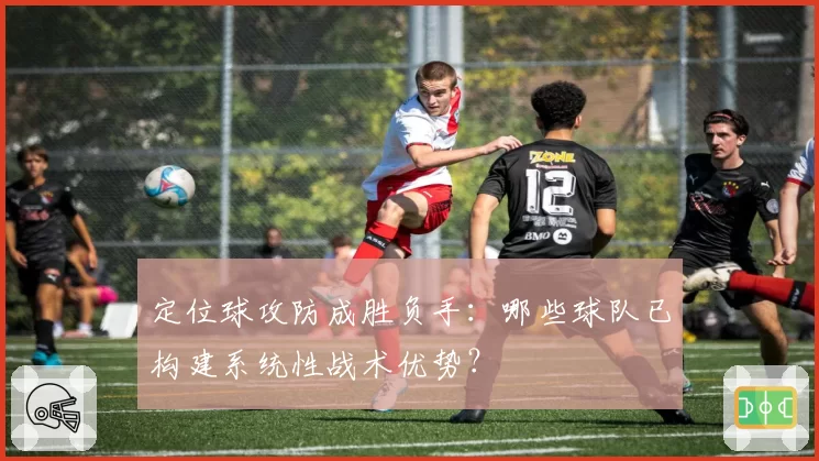 定位球攻防成胜负手：哪些球队已构建系统性战术优势？