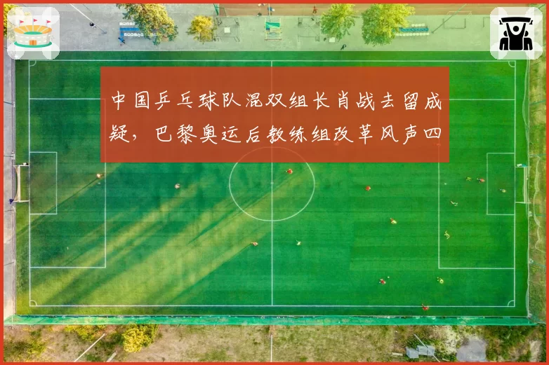 中国乒乓球队混双组长肖战去留成疑，巴黎奥运后教练组改革风声四起