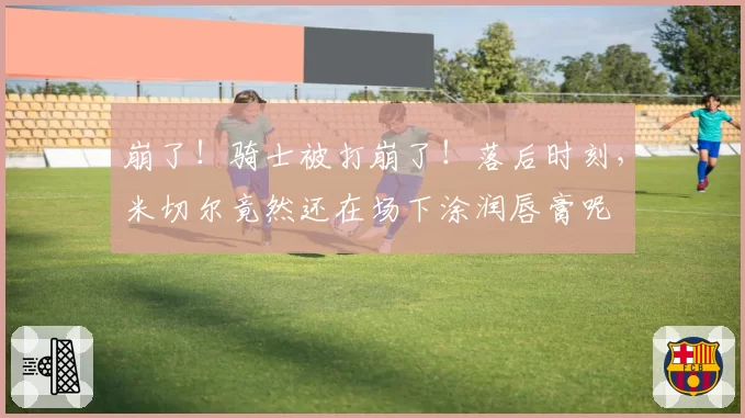 崩了！骑士被打崩了！落后时刻，米切尔竟然还在场下涂润唇膏呢