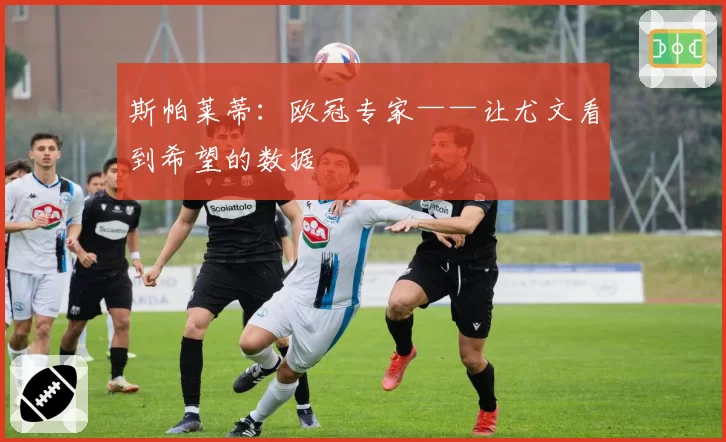 斯帕莱蒂：欧冠专家——让尤文看到希望的数据