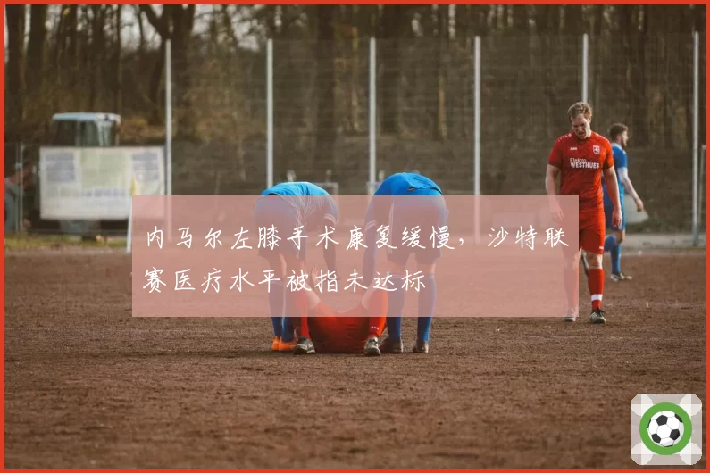 内马尔左膝手术康复缓慢，沙特联赛医疗水平被指未达标