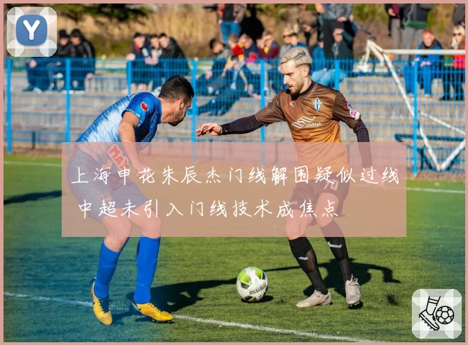 上海申花朱辰杰门线解围疑似过线 中超未引入门线技术成焦点