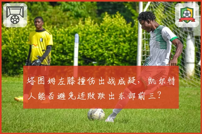 塔图姆左膝撞伤出战成疑，凯尔特人能否避免连败跌出东部前三？