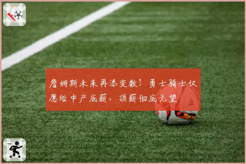 詹姆斯未来再添变数！勇士骑士仅愿给中产底薪，顶薪彻底无望