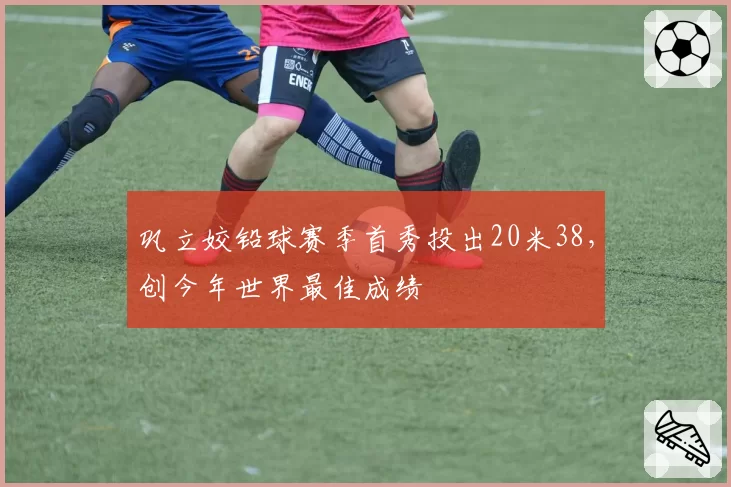 巩立姣铅球赛季首秀投出20米38，创今年世界最佳成绩