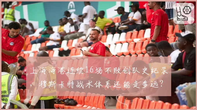 上海海港连续16场不败创队史纪录，穆斯卡特战术体系还能走多远？