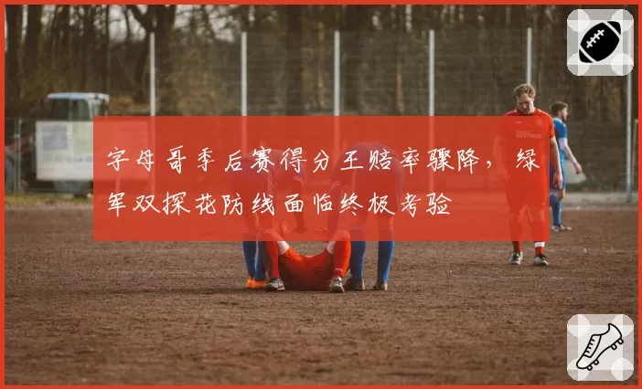 字母哥季后赛得分王赔率骤降，绿军双探花防线面临终极考验