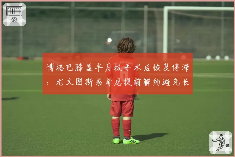 博格巴膝盖半月板手术后恢复停滞，尤文图斯或考虑提前解约避免长期薪资负担