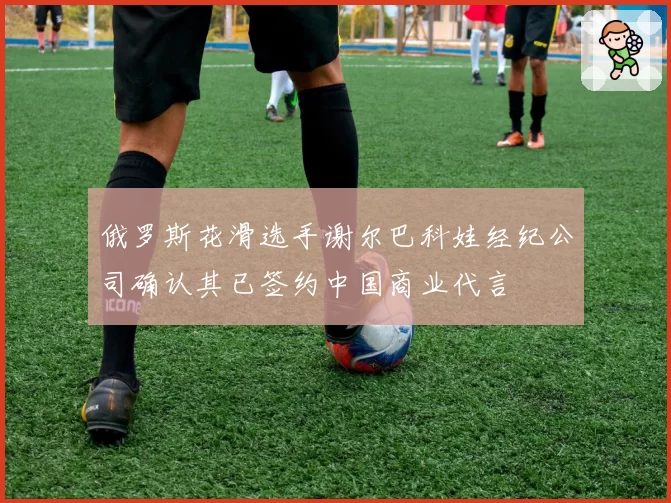 俄罗斯花滑选手谢尔巴科娃经纪公司确认其已签约中国商业代言