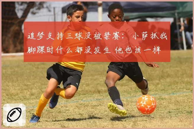 追梦支持三球没被禁赛：小萨抓我脚踝时什么都没发生 他也该一样