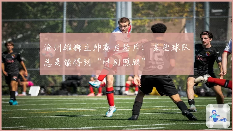 沧州雄狮主帅赛后怒斥：某些球队总是能得到“特别照顾”