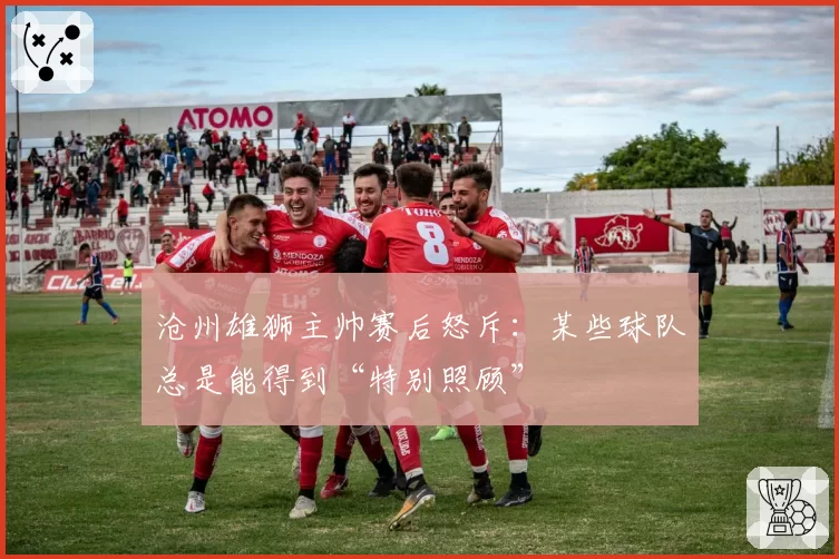 沧州雄狮主帅赛后怒斥：某些球队总是能得到“特别照顾”