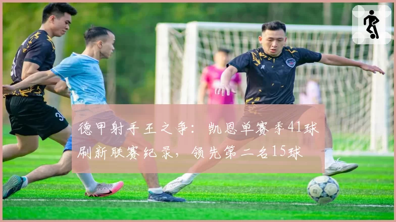 德甲射手王之争:凯恩单赛季41球刷新联赛纪录,领先第二名15球
