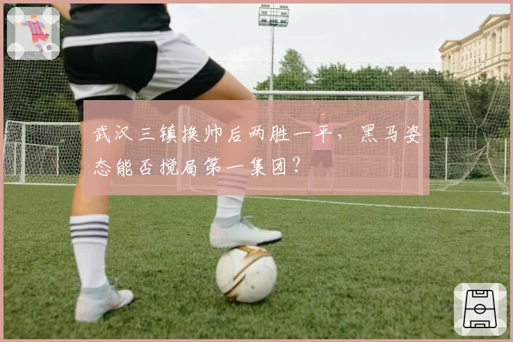 武汉三镇换帅后两胜一平，黑马姿态能否搅局第一集团？