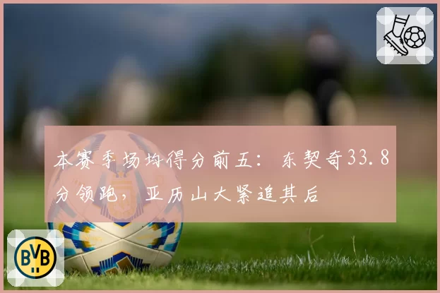 本赛季场均得分前五：东契奇33.8分领跑，亚历山大紧追其后