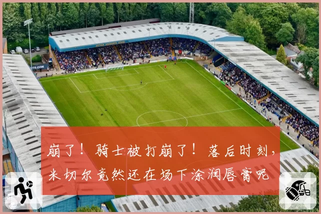 崩了！骑士被打崩了！落后时刻，米切尔竟然还在场下涂润唇膏呢