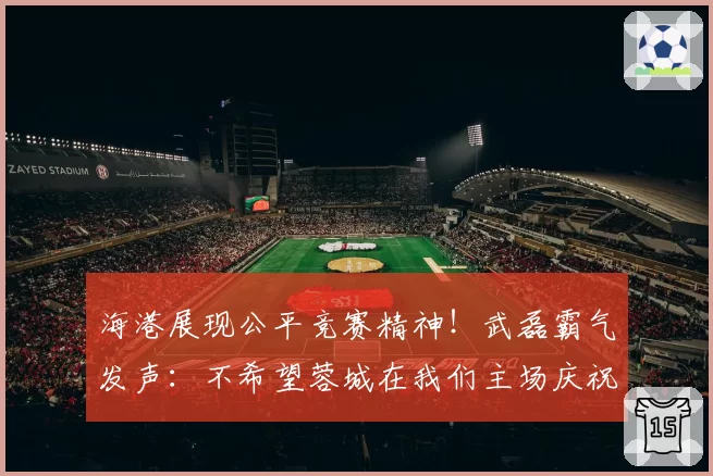 海港展现公平竞赛精神！武磊霸气发声：不希望蓉城在我们主场庆祝