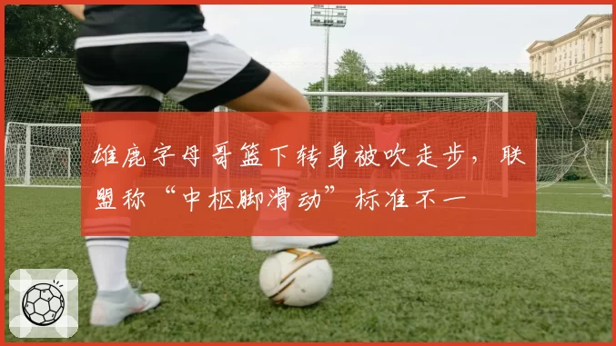 雄鹿字母哥篮下转身被吹走步，联盟称“中枢脚滑动”标准不一