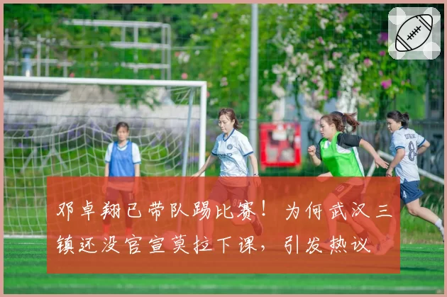 邓卓翔已带队踢比赛!为何武汉三镇还没官宣莫拉下课,引发热议