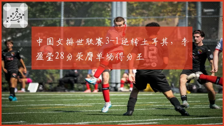 中国女排世联赛3-1逆转土耳其，李盈莹28分荣膺单场得分王