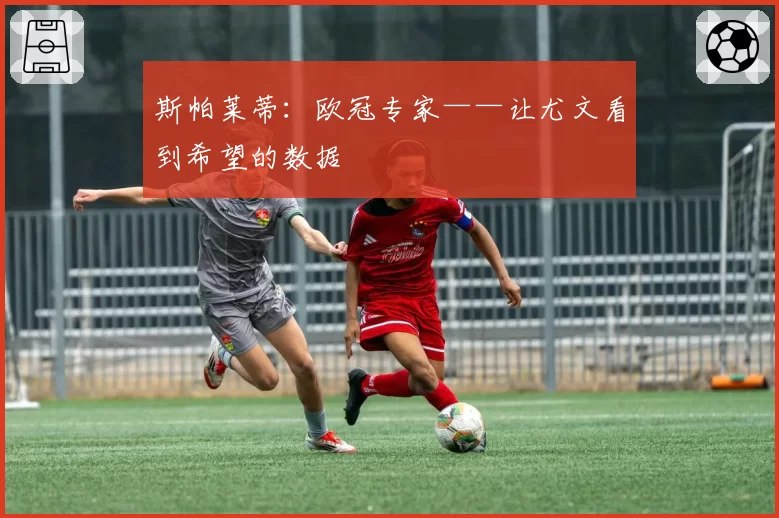 斯帕莱蒂：欧冠专家——让尤文看到希望的数据