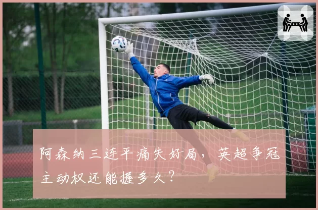 阿森纳三连平痛失好局，英超争冠主动权还能握多久？