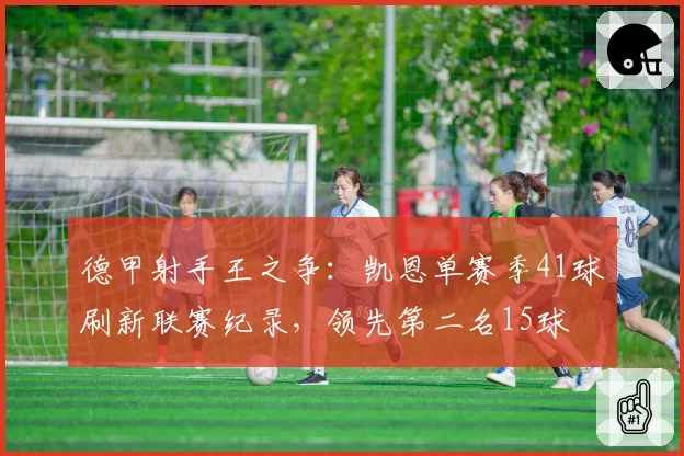 德甲射手王之争:凯恩单赛季41球刷新联赛纪录,领先第二名15球