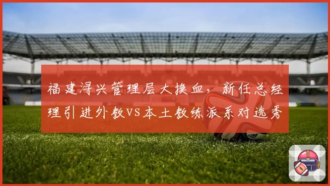 福建浔兴管理层大换血，新任总经理引进外教vs本土教练派系对选秀权交易的效率对比