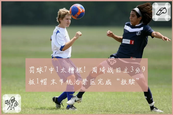 罚球7中1太糟糕！周琦战旧主3分9板1帽 末节统治禁区完成“救赎”