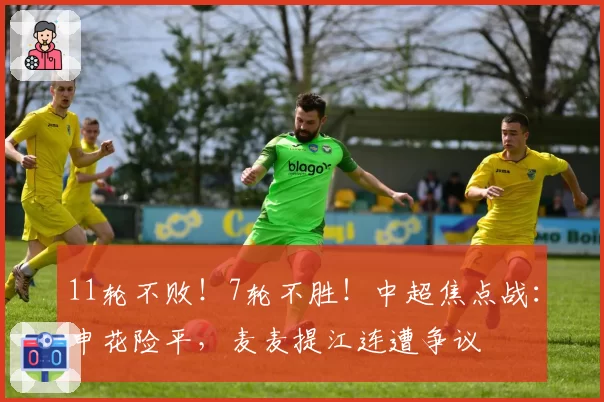 11轮不败！7轮不胜！中超焦点战：申花险平，麦麦提江连遭争议