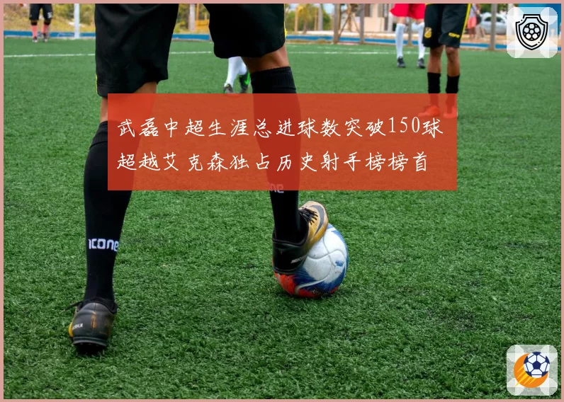 武磊中超生涯总进球数突破150球 超越艾克森独占历史射手榜榜首