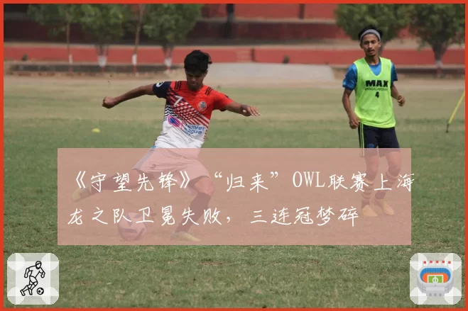 《守望先锋》“归来”OWL联赛上海龙之队卫冕失败，三连冠梦碎