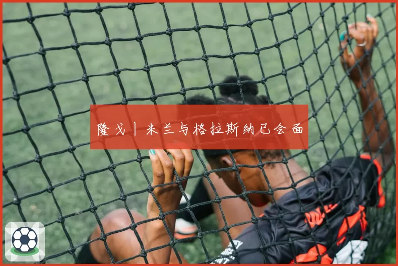 隆戈丨米兰与格拉斯纳已会面