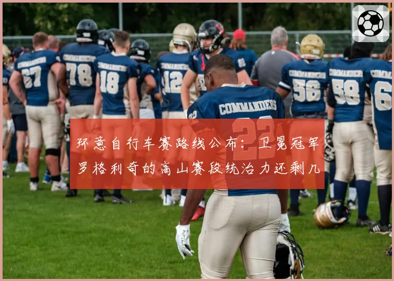 环意自行车赛路线公布：卫冕冠军罗格利奇的高山赛段统治力还剩几成？