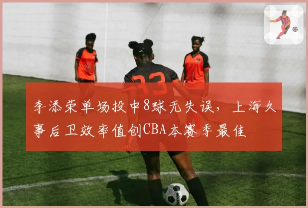 李添荣单场投中8球无失误，上海久事后卫效率值创CBA本赛季最佳