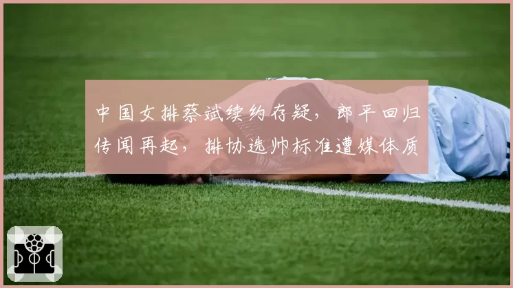 中国女排蔡斌续约存疑，郎平回归传闻再起，排协选帅标准遭媒体质疑