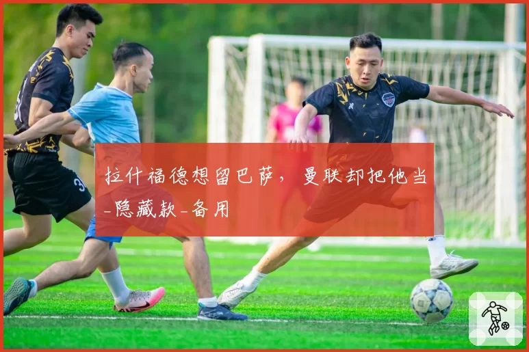 拉什福德想留巴萨，曼联却把他当_隐藏款_备用