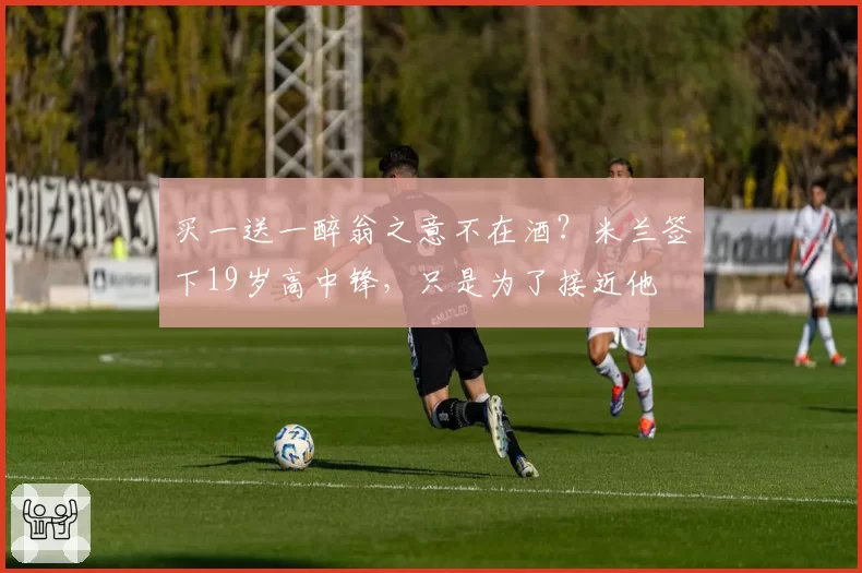 买一送一醉翁之意不在酒？米兰签下19岁高中锋，只是为了接近他