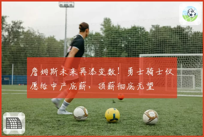 詹姆斯未来再添变数！勇士骑士仅愿给中产底薪，顶薪彻底无望