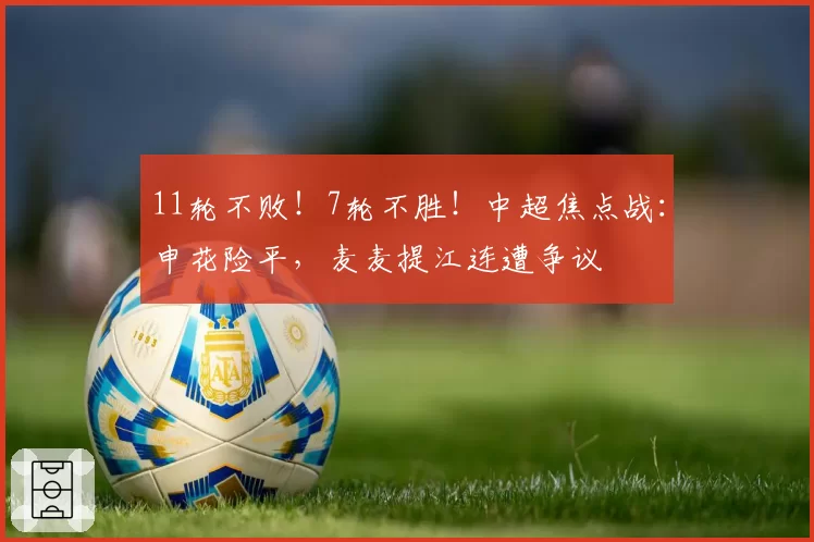11轮不败！7轮不胜！中超焦点战：申花险平，麦麦提江连遭争议