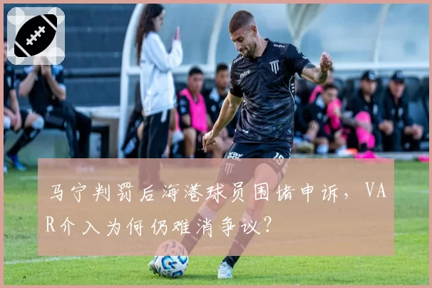 马宁判罚后海港球员围堵申诉，VAR介入为何仍难消争议？