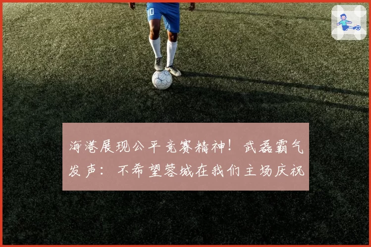 海港展现公平竞赛精神!武磊霸气发声:不希望蓉城在我们主场庆祝