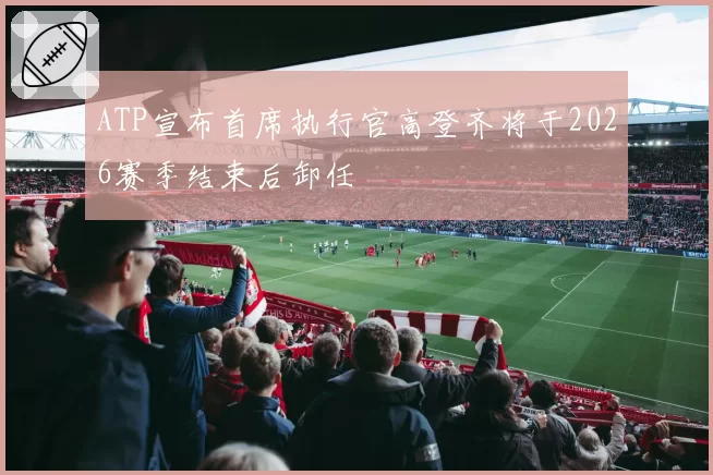 ATP宣布首席执行官高登齐将于2026赛季结束后卸任